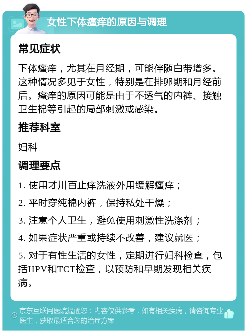 女性下体瘙痒的原因与调理 常见症状 下体瘙痒，尤其在月经期，可能伴随白带增多。这种情况多见于女性，特别是在排卵期和月经前后。瘙痒的原因可能是由于不透气的内裤、接触卫生棉等引起的局部刺激或感染。 推荐科室 妇科 调理要点 1. 使用才川百止痒洗液外用缓解瘙痒； 2. 平时穿纯棉内裤，保持私处干燥； 3. 注意个人卫生，避免使用刺激性洗涤剂； 4. 如果症状严重或持续不改善，建议就医； 5. 对于有性生活的女性，定期进行妇科检查，包括HPV和TCT检查，以预防和早期发现相关疾病。