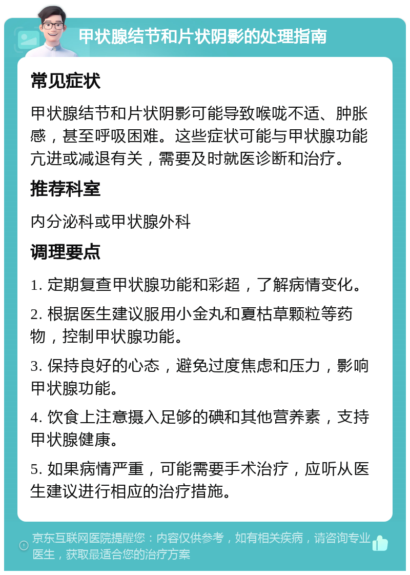 甲状腺结节和片状阴影的处理指南 常见症状 甲状腺结节和片状阴影可能导致喉咙不适、肿胀感，甚至呼吸困难。这些症状可能与甲状腺功能亢进或减退有关，需要及时就医诊断和治疗。 推荐科室 内分泌科或甲状腺外科 调理要点 1. 定期复查甲状腺功能和彩超，了解病情变化。 2. 根据医生建议服用小金丸和夏枯草颗粒等药物，控制甲状腺功能。 3. 保持良好的心态，避免过度焦虑和压力，影响甲状腺功能。 4. 饮食上注意摄入足够的碘和其他营养素，支持甲状腺健康。 5. 如果病情严重，可能需要手术治疗，应听从医生建议进行相应的治疗措施。