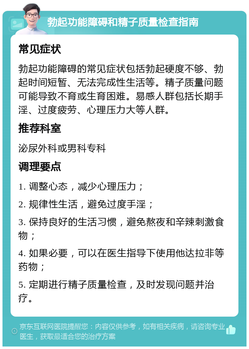 勃起功能障碍和精子质量检查指南 常见症状 勃起功能障碍的常见症状包括勃起硬度不够、勃起时间短暂、无法完成性生活等。精子质量问题可能导致不育或生育困难。易感人群包括长期手淫、过度疲劳、心理压力大等人群。 推荐科室 泌尿外科或男科专科 调理要点 1. 调整心态，减少心理压力； 2. 规律性生活，避免过度手淫； 3. 保持良好的生活习惯，避免熬夜和辛辣刺激食物； 4. 如果必要，可以在医生指导下使用他达拉非等药物； 5. 定期进行精子质量检查，及时发现问题并治疗。