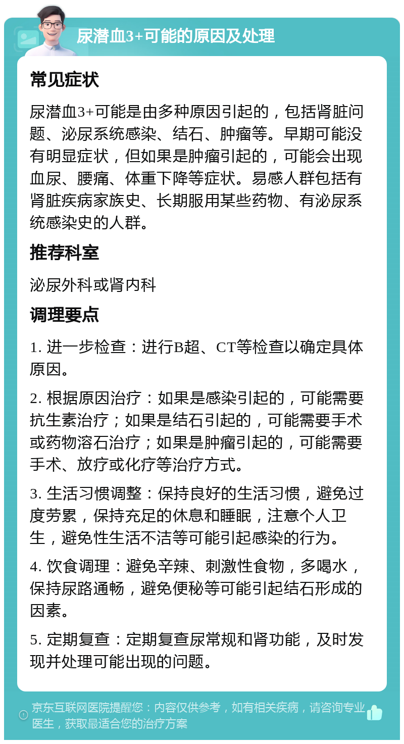 尿潜血3+可能的原因及处理 常见症状 尿潜血3+可能是由多种原因引起的，包括肾脏问题、泌尿系统感染、结石、肿瘤等。早期可能没有明显症状，但如果是肿瘤引起的，可能会出现血尿、腰痛、体重下降等症状。易感人群包括有肾脏疾病家族史、长期服用某些药物、有泌尿系统感染史的人群。 推荐科室 泌尿外科或肾内科 调理要点 1. 进一步检查：进行B超、CT等检查以确定具体原因。 2. 根据原因治疗：如果是感染引起的，可能需要抗生素治疗；如果是结石引起的，可能需要手术或药物溶石治疗；如果是肿瘤引起的，可能需要手术、放疗或化疗等治疗方式。 3. 生活习惯调整：保持良好的生活习惯，避免过度劳累，保持充足的休息和睡眠，注意个人卫生，避免性生活不洁等可能引起感染的行为。 4. 饮食调理：避免辛辣、刺激性食物，多喝水，保持尿路通畅，避免便秘等可能引起结石形成的因素。 5. 定期复查：定期复查尿常规和肾功能，及时发现并处理可能出现的问题。