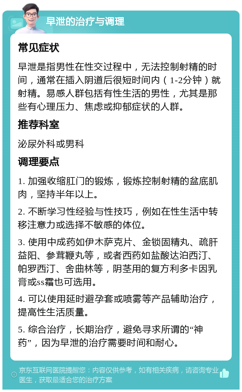 早泄的治疗与调理 常见症状 早泄是指男性在性交过程中，无法控制射精的时间，通常在插入阴道后很短时间内（1-2分钟）就射精。易感人群包括有性生活的男性，尤其是那些有心理压力、焦虑或抑郁症状的人群。 推荐科室 泌尿外科或男科 调理要点 1. 加强收缩肛门的锻炼，锻炼控制射精的盆底肌肉，坚持半年以上。 2. 不断学习性经验与性技巧，例如在性生活中转移注意力或选择不敏感的体位。 3. 使用中成药如伊木萨克片、金锁固精丸、疏肝益阳、参茸鞭丸等，或者西药如盐酸达泊西汀、帕罗西汀、舍曲林等，阴茎用的复方利多卡因乳膏或ss霜也可选用。 4. 可以使用延时避孕套或喷雾等产品辅助治疗，提高性生活质量。 5. 综合治疗，长期治疗，避免寻求所谓的“神药”，因为早泄的治疗需要时间和耐心。