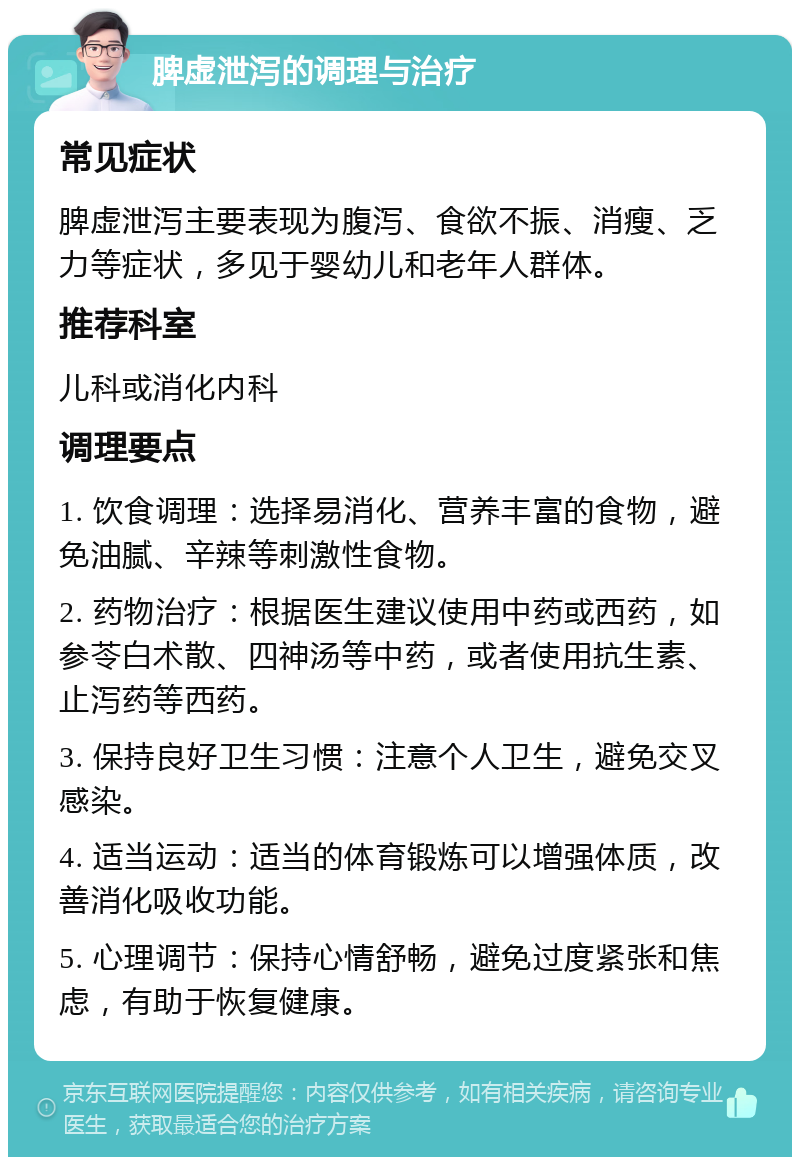 脾虚泄泻的调理与治疗 常见症状 脾虚泄泻主要表现为腹泻、食欲不振、消瘦、乏力等症状，多见于婴幼儿和老年人群体。 推荐科室 儿科或消化内科 调理要点 1. 饮食调理：选择易消化、营养丰富的食物，避免油腻、辛辣等刺激性食物。 2. 药物治疗：根据医生建议使用中药或西药，如参苓白术散、四神汤等中药，或者使用抗生素、止泻药等西药。 3. 保持良好卫生习惯：注意个人卫生，避免交叉感染。 4. 适当运动：适当的体育锻炼可以增强体质，改善消化吸收功能。 5. 心理调节：保持心情舒畅，避免过度紧张和焦虑，有助于恢复健康。