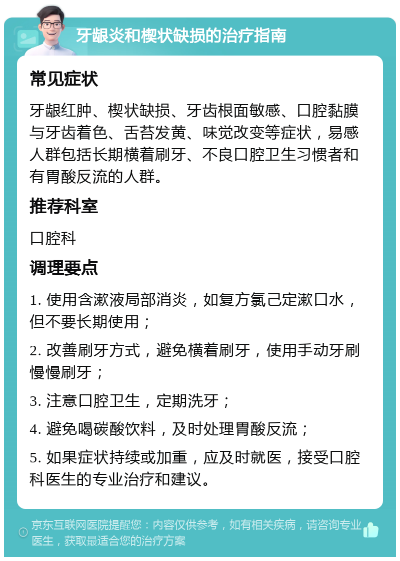 牙龈炎和楔状缺损的治疗指南 常见症状 牙龈红肿、楔状缺损、牙齿根面敏感、口腔黏膜与牙齿着色、舌苔发黄、味觉改变等症状，易感人群包括长期横着刷牙、不良口腔卫生习惯者和有胃酸反流的人群。 推荐科室 口腔科 调理要点 1. 使用含漱液局部消炎，如复方氯己定漱口水，但不要长期使用； 2. 改善刷牙方式，避免横着刷牙，使用手动牙刷慢慢刷牙； 3. 注意口腔卫生，定期洗牙； 4. 避免喝碳酸饮料，及时处理胃酸反流； 5. 如果症状持续或加重，应及时就医，接受口腔科医生的专业治疗和建议。