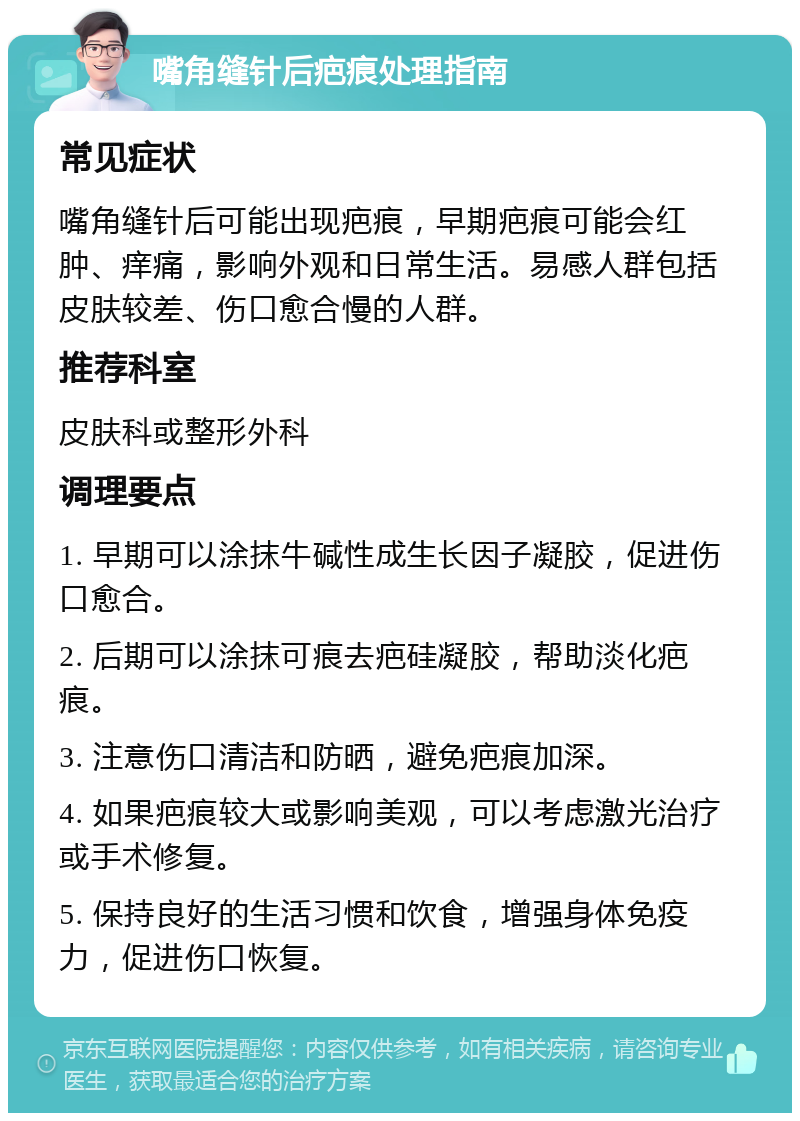 嘴角缝针后疤痕处理指南 常见症状 嘴角缝针后可能出现疤痕，早期疤痕可能会红肿、痒痛，影响外观和日常生活。易感人群包括皮肤较差、伤口愈合慢的人群。 推荐科室 皮肤科或整形外科 调理要点 1. 早期可以涂抹牛碱性成生长因子凝胶，促进伤口愈合。 2. 后期可以涂抹可痕去疤硅凝胶，帮助淡化疤痕。 3. 注意伤口清洁和防晒，避免疤痕加深。 4. 如果疤痕较大或影响美观，可以考虑激光治疗或手术修复。 5. 保持良好的生活习惯和饮食，增强身体免疫力，促进伤口恢复。