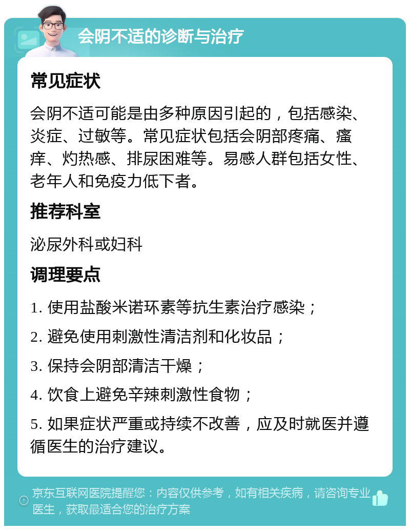 会阴不适的诊断与治疗 常见症状 会阴不适可能是由多种原因引起的，包括感染、炎症、过敏等。常见症状包括会阴部疼痛、瘙痒、灼热感、排尿困难等。易感人群包括女性、老年人和免疫力低下者。 推荐科室 泌尿外科或妇科 调理要点 1. 使用盐酸米诺环素等抗生素治疗感染； 2. 避免使用刺激性清洁剂和化妆品； 3. 保持会阴部清洁干燥； 4. 饮食上避免辛辣刺激性食物； 5. 如果症状严重或持续不改善，应及时就医并遵循医生的治疗建议。