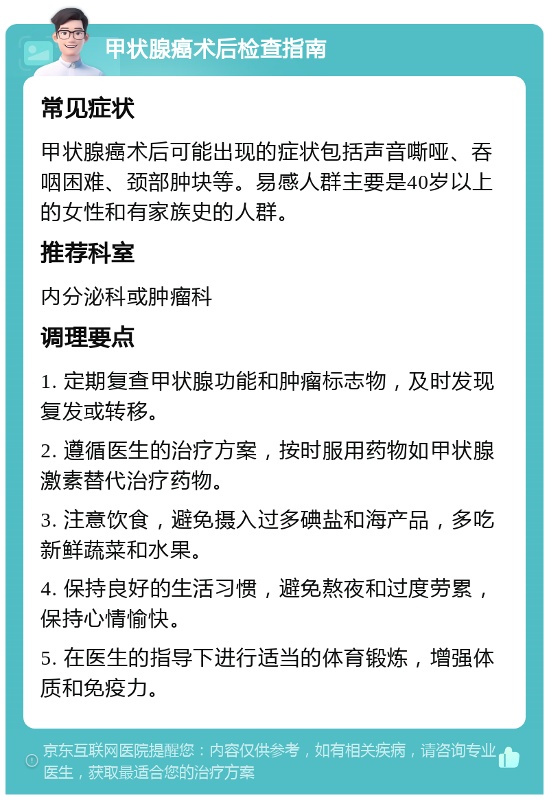 甲状腺癌术后检查指南 常见症状 甲状腺癌术后可能出现的症状包括声音嘶哑、吞咽困难、颈部肿块等。易感人群主要是40岁以上的女性和有家族史的人群。 推荐科室 内分泌科或肿瘤科 调理要点 1. 定期复查甲状腺功能和肿瘤标志物，及时发现复发或转移。 2. 遵循医生的治疗方案，按时服用药物如甲状腺激素替代治疗药物。 3. 注意饮食，避免摄入过多碘盐和海产品，多吃新鲜蔬菜和水果。 4. 保持良好的生活习惯，避免熬夜和过度劳累，保持心情愉快。 5. 在医生的指导下进行适当的体育锻炼，增强体质和免疫力。