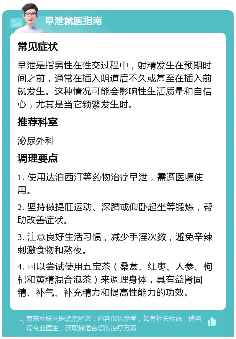 早泄就医指南 常见症状 早泄是指男性在性交过程中，射精发生在预期时间之前，通常在插入阴道后不久或甚至在插入前就发生。这种情况可能会影响性生活质量和自信心，尤其是当它频繁发生时。 推荐科室 泌尿外科 调理要点 1. 使用达泊西汀等药物治疗早泄，需遵医嘱使用。 2. 坚持做提肛运动、深蹲或仰卧起坐等锻炼，帮助改善症状。 3. 注意良好生活习惯，减少手淫次数，避免辛辣刺激食物和熬夜。 4. 可以尝试使用五宝茶（桑葚、红枣、人参、枸杞和黄精混合泡茶）来调理身体，具有益肾固精、补气、补充精力和提高性能力的功效。