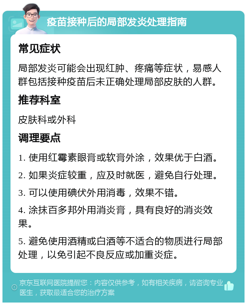 疫苗接种后的局部发炎处理指南 常见症状 局部发炎可能会出现红肿、疼痛等症状，易感人群包括接种疫苗后未正确处理局部皮肤的人群。 推荐科室 皮肤科或外科 调理要点 1. 使用红霉素眼膏或软膏外涂，效果优于白酒。 2. 如果炎症较重，应及时就医，避免自行处理。 3. 可以使用碘伏外用消毒，效果不错。 4. 涂抹百多邦外用消炎膏，具有良好的消炎效果。 5. 避免使用酒精或白酒等不适合的物质进行局部处理，以免引起不良反应或加重炎症。