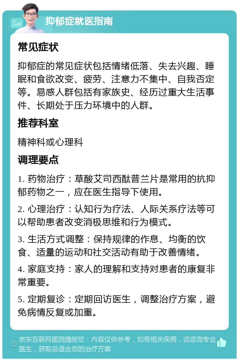 抑郁症就医指南 常见症状 抑郁症的常见症状包括情绪低落、失去兴趣、睡眠和食欲改变、疲劳、注意力不集中、自我否定等。易感人群包括有家族史、经历过重大生活事件、长期处于压力环境中的人群。 推荐科室 精神科或心理科 调理要点 1. 药物治疗：草酸艾司西酞普兰片是常用的抗抑郁药物之一，应在医生指导下使用。 2. 心理治疗：认知行为疗法、人际关系疗法等可以帮助患者改变消极思维和行为模式。 3. 生活方式调整：保持规律的作息、均衡的饮食、适量的运动和社交活动有助于改善情绪。 4. 家庭支持：家人的理解和支持对患者的康复非常重要。 5. 定期复诊：定期回访医生，调整治疗方案，避免病情反复或加重。