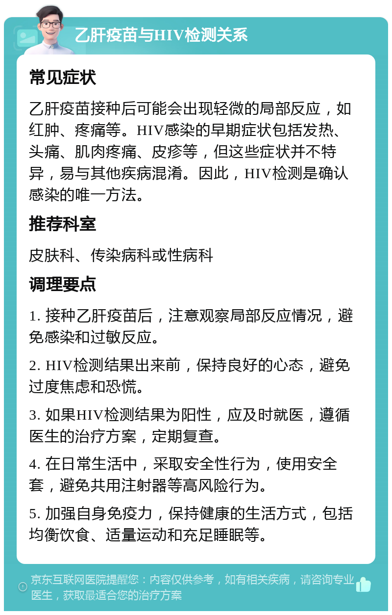 乙肝疫苗与HIV检测关系 常见症状 乙肝疫苗接种后可能会出现轻微的局部反应，如红肿、疼痛等。HIV感染的早期症状包括发热、头痛、肌肉疼痛、皮疹等，但这些症状并不特异，易与其他疾病混淆。因此，HIV检测是确认感染的唯一方法。 推荐科室 皮肤科、传染病科或性病科 调理要点 1. 接种乙肝疫苗后，注意观察局部反应情况，避免感染和过敏反应。 2. HIV检测结果出来前，保持良好的心态，避免过度焦虑和恐慌。 3. 如果HIV检测结果为阳性，应及时就医，遵循医生的治疗方案，定期复查。 4. 在日常生活中，采取安全性行为，使用安全套，避免共用注射器等高风险行为。 5. 加强自身免疫力，保持健康的生活方式，包括均衡饮食、适量运动和充足睡眠等。