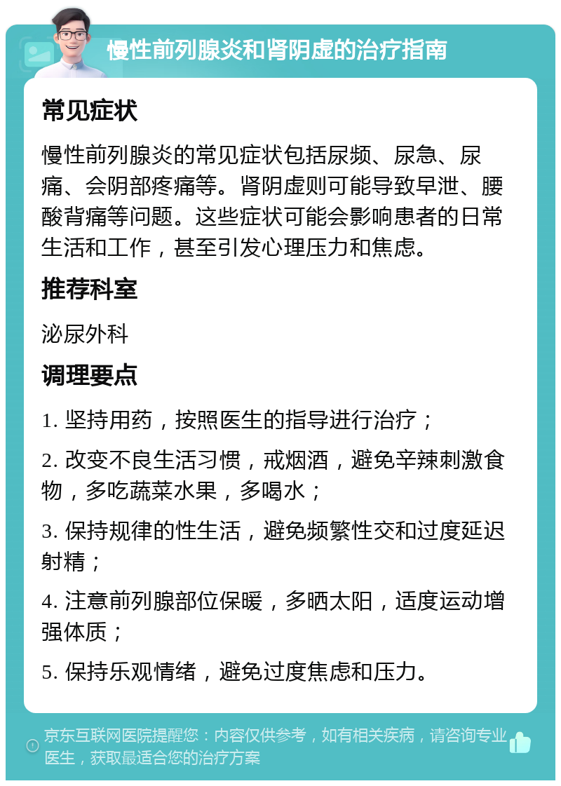 慢性前列腺炎和肾阴虚的治疗指南 常见症状 慢性前列腺炎的常见症状包括尿频、尿急、尿痛、会阴部疼痛等。肾阴虚则可能导致早泄、腰酸背痛等问题。这些症状可能会影响患者的日常生活和工作，甚至引发心理压力和焦虑。 推荐科室 泌尿外科 调理要点 1. 坚持用药，按照医生的指导进行治疗； 2. 改变不良生活习惯，戒烟酒，避免辛辣刺激食物，多吃蔬菜水果，多喝水； 3. 保持规律的性生活，避免频繁性交和过度延迟射精； 4. 注意前列腺部位保暖，多晒太阳，适度运动增强体质； 5. 保持乐观情绪，避免过度焦虑和压力。