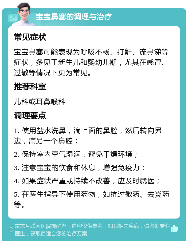 宝宝鼻塞的调理与治疗 常见症状 宝宝鼻塞可能表现为呼吸不畅、打鼾、流鼻涕等症状，多见于新生儿和婴幼儿期，尤其在感冒、过敏等情况下更为常见。 推荐科室 儿科或耳鼻喉科 调理要点 1. 使用盐水洗鼻，滴上面的鼻腔，然后转向另一边，滴另一个鼻腔； 2. 保持室内空气湿润，避免干燥环境； 3. 注意宝宝的饮食和休息，增强免疫力； 4. 如果症状严重或持续不改善，应及时就医； 5. 在医生指导下使用药物，如抗过敏药、去炎药等。