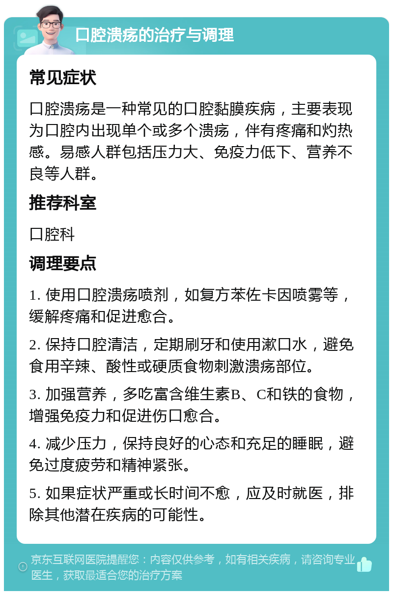 口腔溃疡的治疗与调理 常见症状 口腔溃疡是一种常见的口腔黏膜疾病，主要表现为口腔内出现单个或多个溃疡，伴有疼痛和灼热感。易感人群包括压力大、免疫力低下、营养不良等人群。 推荐科室 口腔科 调理要点 1. 使用口腔溃疡喷剂，如复方苯佐卡因喷雾等，缓解疼痛和促进愈合。 2. 保持口腔清洁，定期刷牙和使用漱口水，避免食用辛辣、酸性或硬质食物刺激溃疡部位。 3. 加强营养，多吃富含维生素B、C和铁的食物，增强免疫力和促进伤口愈合。 4. 减少压力，保持良好的心态和充足的睡眠，避免过度疲劳和精神紧张。 5. 如果症状严重或长时间不愈，应及时就医，排除其他潜在疾病的可能性。