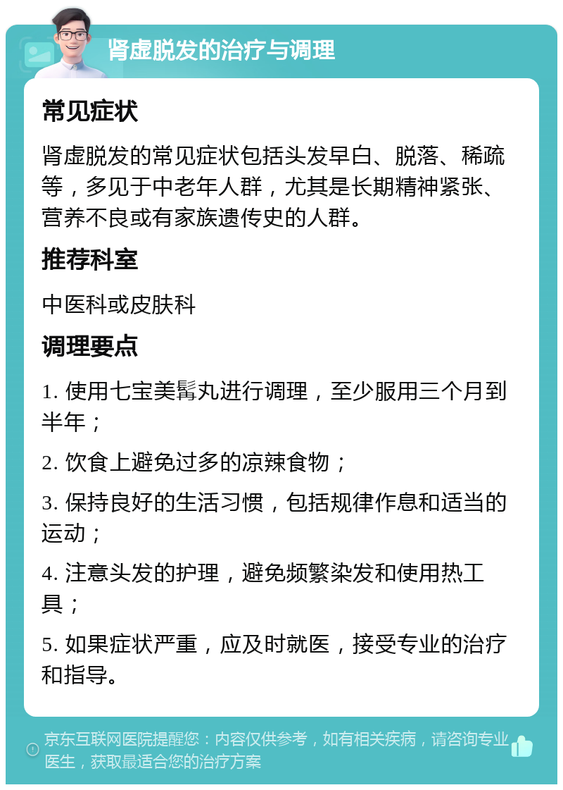 肾虚脱发的治疗与调理 常见症状 肾虚脱发的常见症状包括头发早白、脱落、稀疏等，多见于中老年人群，尤其是长期精神紧张、营养不良或有家族遗传史的人群。 推荐科室 中医科或皮肤科 调理要点 1. 使用七宝美髯丸进行调理，至少服用三个月到半年； 2. 饮食上避免过多的凉辣食物； 3. 保持良好的生活习惯，包括规律作息和适当的运动； 4. 注意头发的护理，避免频繁染发和使用热工具； 5. 如果症状严重，应及时就医，接受专业的治疗和指导。