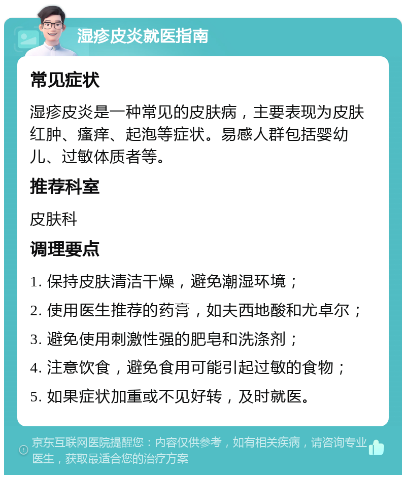 湿疹皮炎就医指南 常见症状 湿疹皮炎是一种常见的皮肤病，主要表现为皮肤红肿、瘙痒、起泡等症状。易感人群包括婴幼儿、过敏体质者等。 推荐科室 皮肤科 调理要点 1. 保持皮肤清洁干燥，避免潮湿环境； 2. 使用医生推荐的药膏，如夫西地酸和尤卓尔； 3. 避免使用刺激性强的肥皂和洗涤剂； 4. 注意饮食，避免食用可能引起过敏的食物； 5. 如果症状加重或不见好转，及时就医。