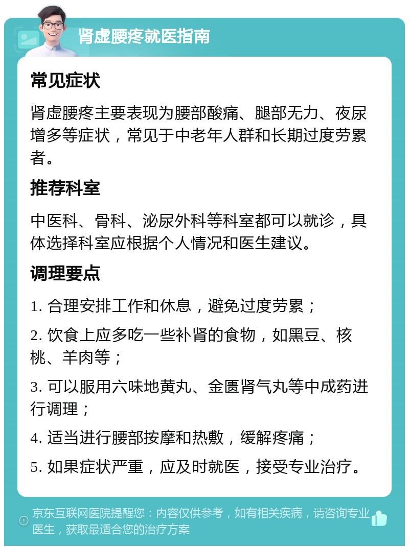 肾虚腰疼就医指南 常见症状 肾虚腰疼主要表现为腰部酸痛、腿部无力、夜尿增多等症状，常见于中老年人群和长期过度劳累者。 推荐科室 中医科、骨科、泌尿外科等科室都可以就诊，具体选择科室应根据个人情况和医生建议。 调理要点 1. 合理安排工作和休息，避免过度劳累； 2. 饮食上应多吃一些补肾的食物，如黑豆、核桃、羊肉等； 3. 可以服用六味地黄丸、金匮肾气丸等中成药进行调理； 4. 适当进行腰部按摩和热敷，缓解疼痛； 5. 如果症状严重，应及时就医，接受专业治疗。