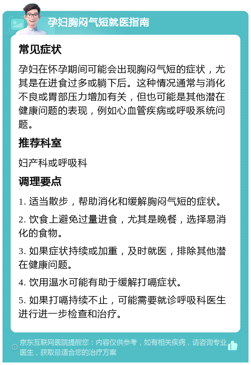 孕妇胸闷气短就医指南 常见症状 孕妇在怀孕期间可能会出现胸闷气短的症状，尤其是在进食过多或躺下后。这种情况通常与消化不良或胃部压力增加有关，但也可能是其他潜在健康问题的表现，例如心血管疾病或呼吸系统问题。 推荐科室 妇产科或呼吸科 调理要点 1. 适当散步，帮助消化和缓解胸闷气短的症状。 2. 饮食上避免过量进食，尤其是晚餐，选择易消化的食物。 3. 如果症状持续或加重，及时就医，排除其他潜在健康问题。 4. 饮用温水可能有助于缓解打嗝症状。 5. 如果打嗝持续不止，可能需要就诊呼吸科医生进行进一步检查和治疗。