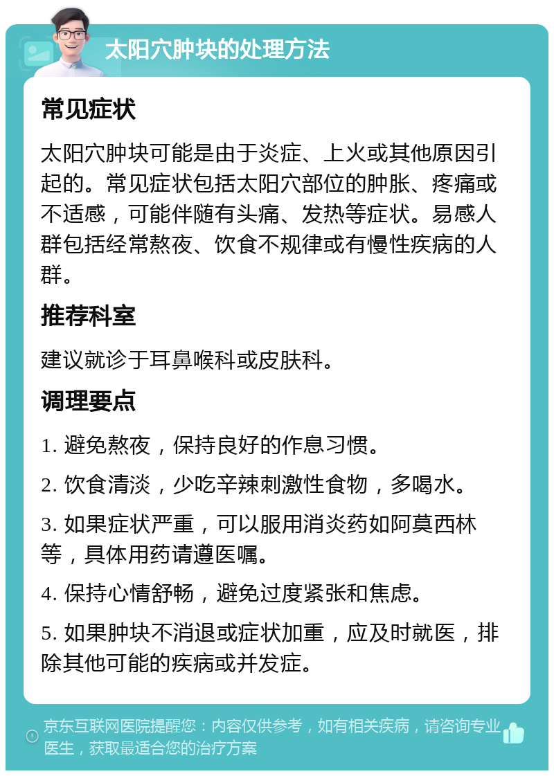 太阳穴肿块的处理方法 常见症状 太阳穴肿块可能是由于炎症、上火或其他原因引起的。常见症状包括太阳穴部位的肿胀、疼痛或不适感，可能伴随有头痛、发热等症状。易感人群包括经常熬夜、饮食不规律或有慢性疾病的人群。 推荐科室 建议就诊于耳鼻喉科或皮肤科。 调理要点 1. 避免熬夜，保持良好的作息习惯。 2. 饮食清淡，少吃辛辣刺激性食物，多喝水。 3. 如果症状严重，可以服用消炎药如阿莫西林等，具体用药请遵医嘱。 4. 保持心情舒畅，避免过度紧张和焦虑。 5. 如果肿块不消退或症状加重，应及时就医，排除其他可能的疾病或并发症。