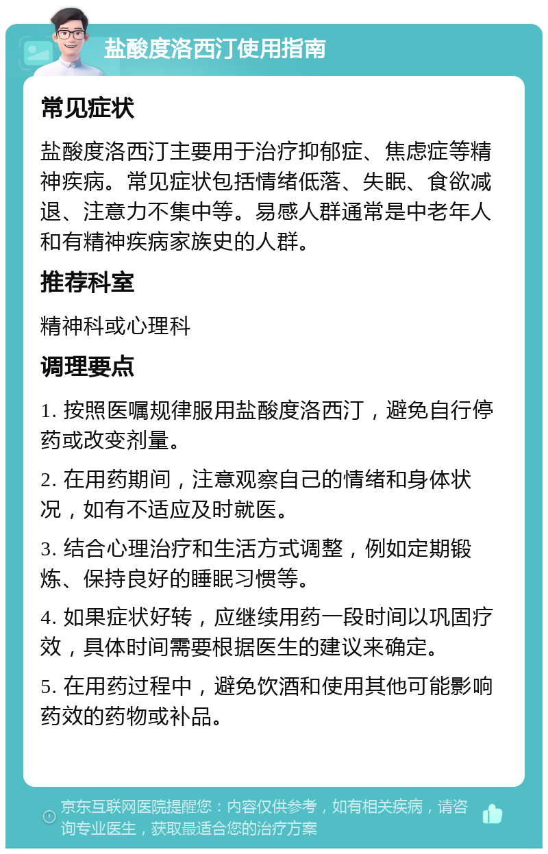 盐酸度洛西汀使用指南 常见症状 盐酸度洛西汀主要用于治疗抑郁症、焦虑症等精神疾病。常见症状包括情绪低落、失眠、食欲减退、注意力不集中等。易感人群通常是中老年人和有精神疾病家族史的人群。 推荐科室 精神科或心理科 调理要点 1. 按照医嘱规律服用盐酸度洛西汀，避免自行停药或改变剂量。 2. 在用药期间，注意观察自己的情绪和身体状况，如有不适应及时就医。 3. 结合心理治疗和生活方式调整，例如定期锻炼、保持良好的睡眠习惯等。 4. 如果症状好转，应继续用药一段时间以巩固疗效，具体时间需要根据医生的建议来确定。 5. 在用药过程中，避免饮酒和使用其他可能影响药效的药物或补品。