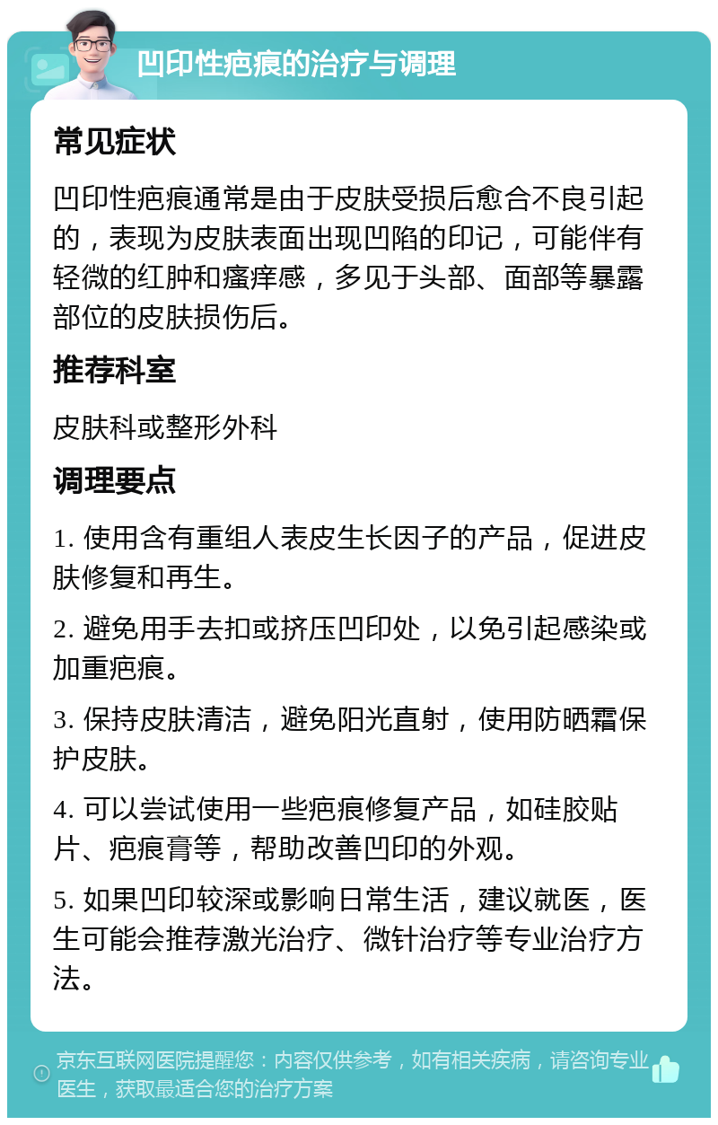 凹印性疤痕的治疗与调理 常见症状 凹印性疤痕通常是由于皮肤受损后愈合不良引起的，表现为皮肤表面出现凹陷的印记，可能伴有轻微的红肿和瘙痒感，多见于头部、面部等暴露部位的皮肤损伤后。 推荐科室 皮肤科或整形外科 调理要点 1. 使用含有重组人表皮生长因子的产品，促进皮肤修复和再生。 2. 避免用手去扣或挤压凹印处，以免引起感染或加重疤痕。 3. 保持皮肤清洁，避免阳光直射，使用防晒霜保护皮肤。 4. 可以尝试使用一些疤痕修复产品，如硅胶贴片、疤痕膏等，帮助改善凹印的外观。 5. 如果凹印较深或影响日常生活，建议就医，医生可能会推荐激光治疗、微针治疗等专业治疗方法。