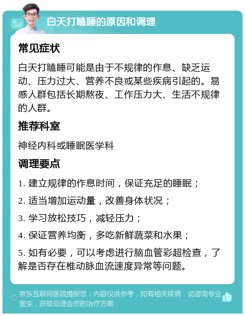 白天打瞌睡的原因和调理 常见症状 白天打瞌睡可能是由于不规律的作息、缺乏运动、压力过大、营养不良或某些疾病引起的。易感人群包括长期熬夜、工作压力大、生活不规律的人群。 推荐科室 神经内科或睡眠医学科 调理要点 1. 建立规律的作息时间，保证充足的睡眠； 2. 适当增加运动量，改善身体状况； 3. 学习放松技巧，减轻压力； 4. 保证营养均衡，多吃新鲜蔬菜和水果； 5. 如有必要，可以考虑进行脑血管彩超检查，了解是否存在椎动脉血流速度异常等问题。