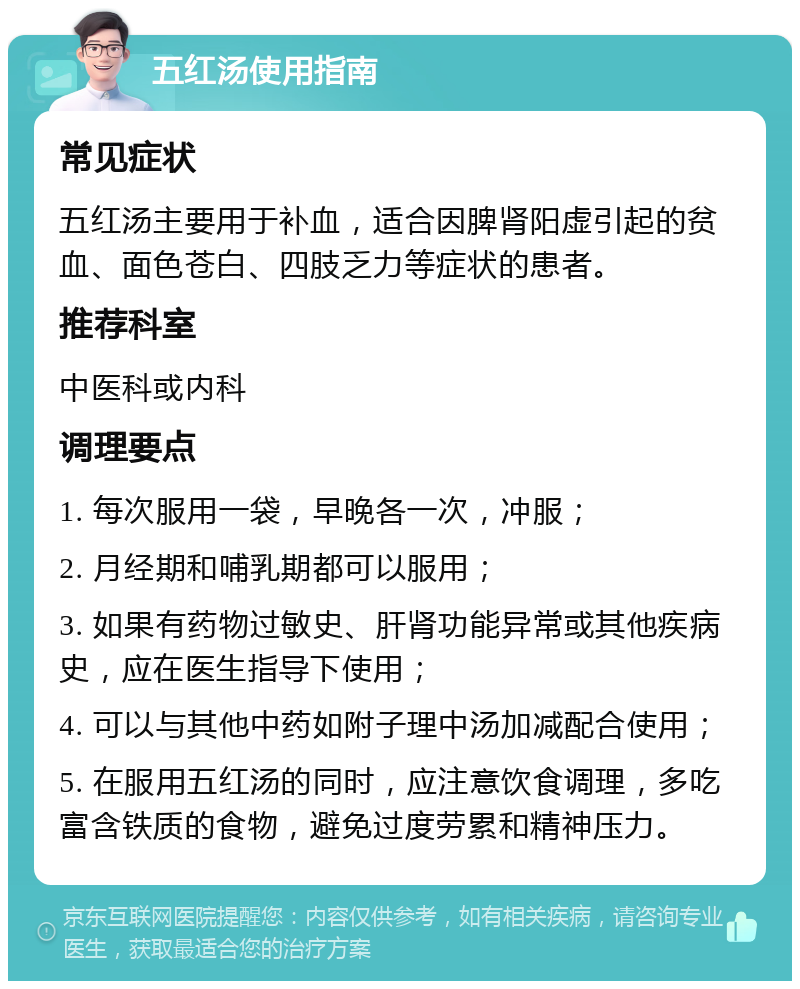 五红汤使用指南 常见症状 五红汤主要用于补血，适合因脾肾阳虚引起的贫血、面色苍白、四肢乏力等症状的患者。 推荐科室 中医科或内科 调理要点 1. 每次服用一袋，早晚各一次，冲服； 2. 月经期和哺乳期都可以服用； 3. 如果有药物过敏史、肝肾功能异常或其他疾病史，应在医生指导下使用； 4. 可以与其他中药如附子理中汤加减配合使用； 5. 在服用五红汤的同时，应注意饮食调理，多吃富含铁质的食物，避免过度劳累和精神压力。