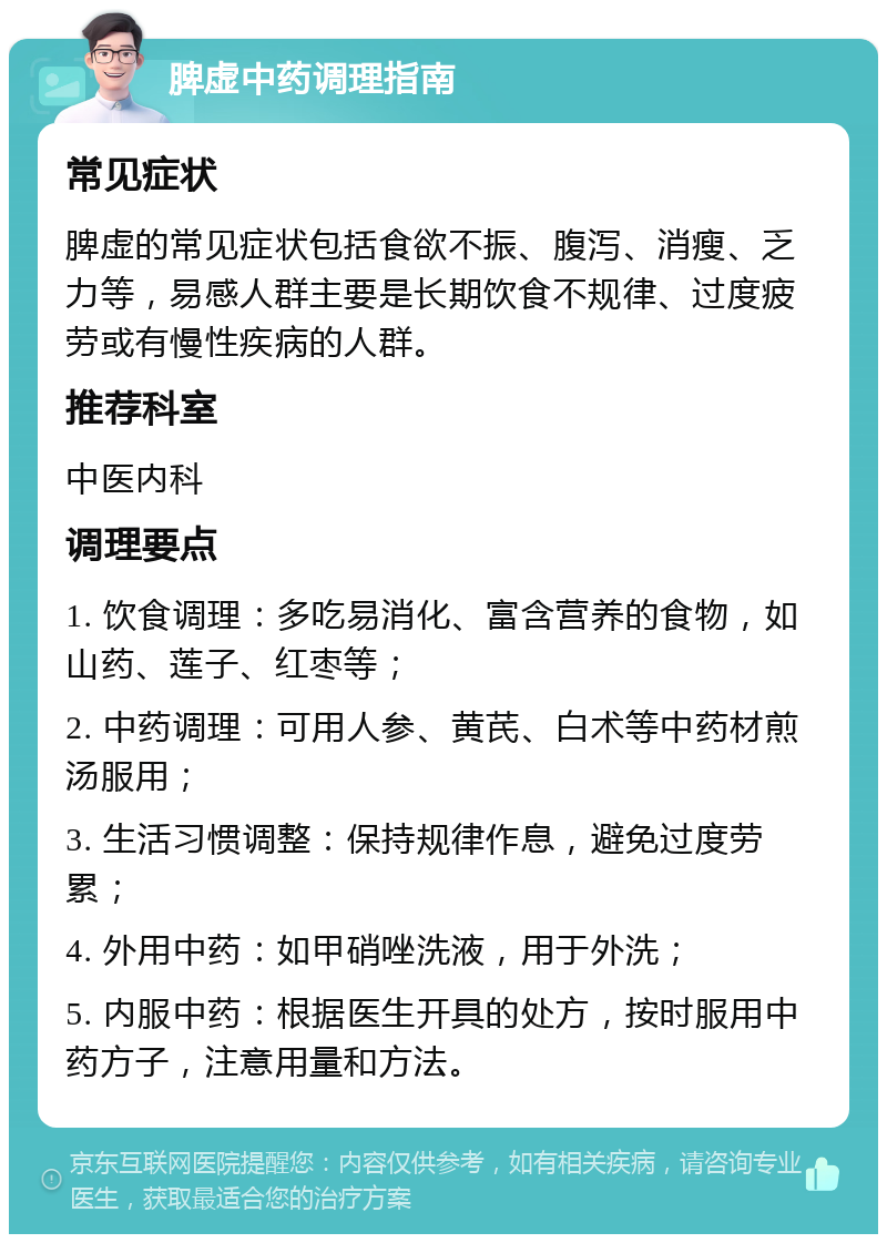 脾虚中药调理指南 常见症状 脾虚的常见症状包括食欲不振、腹泻、消瘦、乏力等，易感人群主要是长期饮食不规律、过度疲劳或有慢性疾病的人群。 推荐科室 中医内科 调理要点 1. 饮食调理：多吃易消化、富含营养的食物，如山药、莲子、红枣等； 2. 中药调理：可用人参、黄芪、白术等中药材煎汤服用； 3. 生活习惯调整：保持规律作息，避免过度劳累； 4. 外用中药：如甲硝唑洗液，用于外洗； 5. 内服中药：根据医生开具的处方，按时服用中药方子，注意用量和方法。