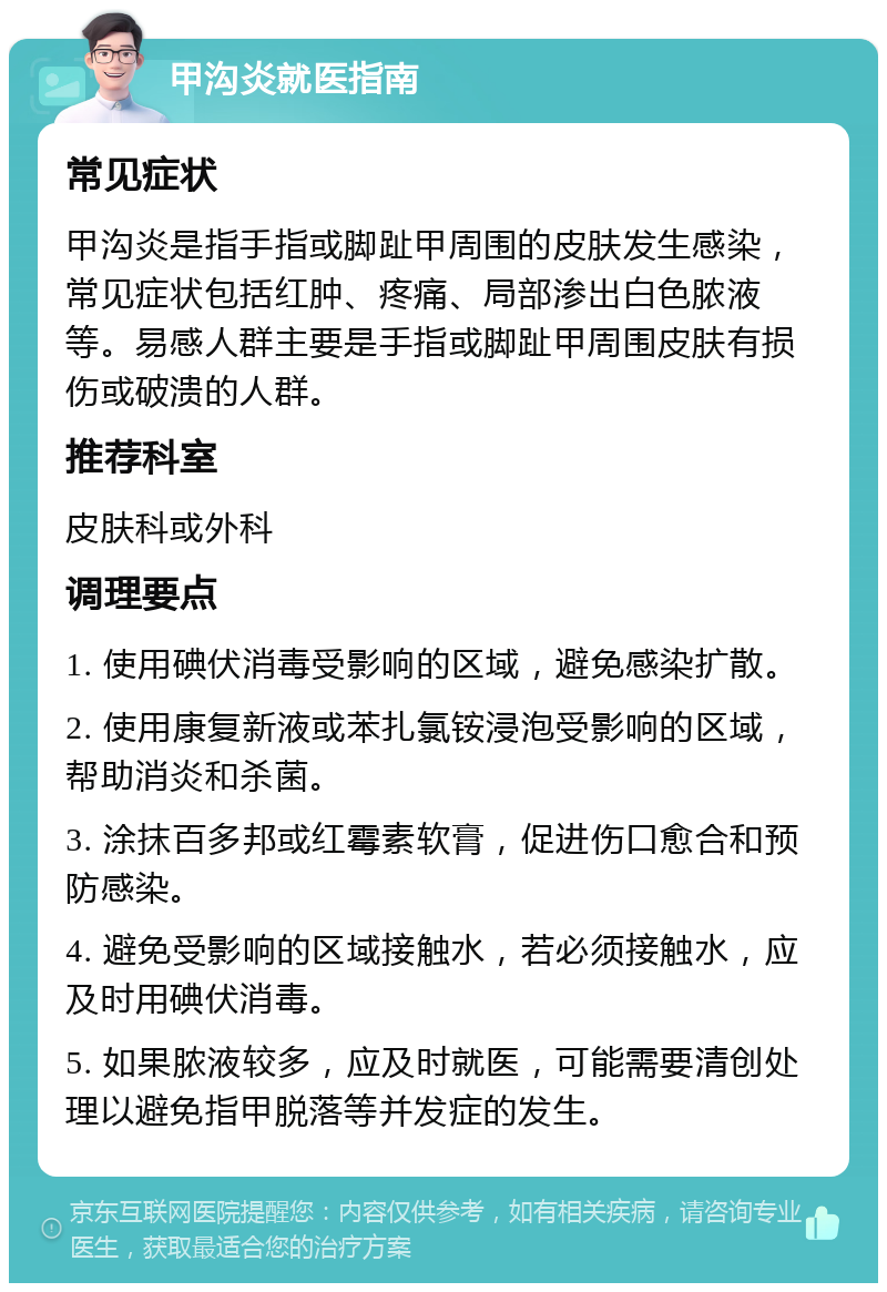 甲沟炎就医指南 常见症状 甲沟炎是指手指或脚趾甲周围的皮肤发生感染，常见症状包括红肿、疼痛、局部渗出白色脓液等。易感人群主要是手指或脚趾甲周围皮肤有损伤或破溃的人群。 推荐科室 皮肤科或外科 调理要点 1. 使用碘伏消毒受影响的区域，避免感染扩散。 2. 使用康复新液或苯扎氯铵浸泡受影响的区域，帮助消炎和杀菌。 3. 涂抹百多邦或红霉素软膏，促进伤口愈合和预防感染。 4. 避免受影响的区域接触水，若必须接触水，应及时用碘伏消毒。 5. 如果脓液较多，应及时就医，可能需要清创处理以避免指甲脱落等并发症的发生。