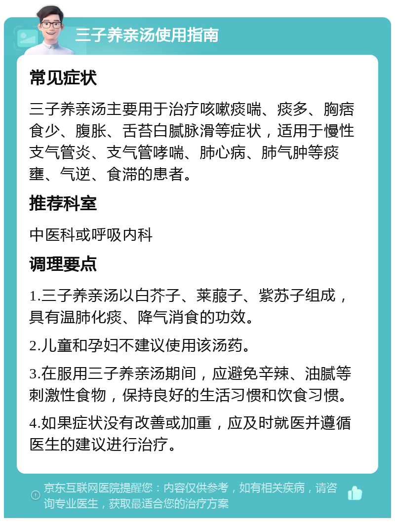 三子养亲汤使用指南 常见症状 三子养亲汤主要用于治疗咳嗽痰喘、痰多、胸痞食少、腹胀、舌苔白腻脉滑等症状，适用于慢性支气管炎、支气管哮喘、肺心病、肺气肿等痰壅、气逆、食滞的患者。 推荐科室 中医科或呼吸内科 调理要点 1.三子养亲汤以白芥子、莱菔子、紫苏子组成，具有温肺化痰、降气消食的功效。 2.儿童和孕妇不建议使用该汤药。 3.在服用三子养亲汤期间，应避免辛辣、油腻等刺激性食物，保持良好的生活习惯和饮食习惯。 4.如果症状没有改善或加重，应及时就医并遵循医生的建议进行治疗。