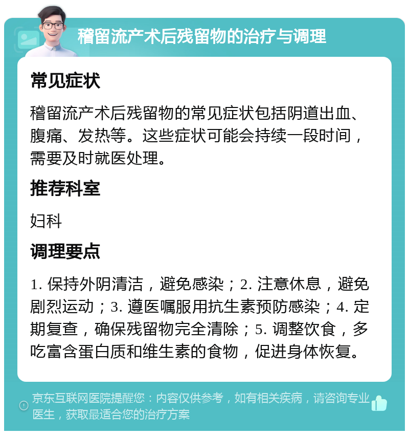 稽留流产术后残留物的治疗与调理 常见症状 稽留流产术后残留物的常见症状包括阴道出血、腹痛、发热等。这些症状可能会持续一段时间，需要及时就医处理。 推荐科室 妇科 调理要点 1. 保持外阴清洁，避免感染；2. 注意休息，避免剧烈运动；3. 遵医嘱服用抗生素预防感染；4. 定期复查，确保残留物完全清除；5. 调整饮食，多吃富含蛋白质和维生素的食物，促进身体恢复。