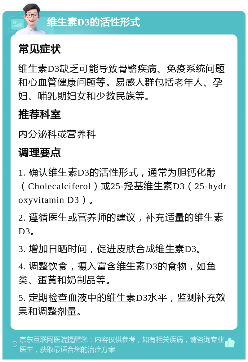 维生素D3的活性形式 常见症状 维生素D3缺乏可能导致骨骼疾病、免疫系统问题和心血管健康问题等。易感人群包括老年人、孕妇、哺乳期妇女和少数民族等。 推荐科室 内分泌科或营养科 调理要点 1. 确认维生素D3的活性形式，通常为胆钙化醇（Cholecalciferol）或25-羟基维生素D3（25-hydroxyvitamin D3）。 2. 遵循医生或营养师的建议，补充适量的维生素D3。 3. 增加日晒时间，促进皮肤合成维生素D3。 4. 调整饮食，摄入富含维生素D3的食物，如鱼类、蛋黄和奶制品等。 5. 定期检查血液中的维生素D3水平，监测补充效果和调整剂量。