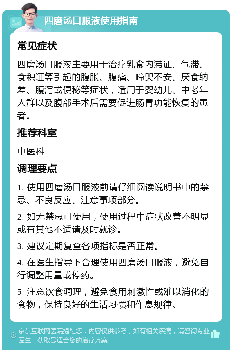 四磨汤口服液使用指南 常见症状 四磨汤口服液主要用于治疗乳食内滞证、气滞、食积证等引起的腹胀、腹痛、啼哭不安、厌食纳差、腹泻或便秘等症状，适用于婴幼儿、中老年人群以及腹部手术后需要促进肠胃功能恢复的患者。 推荐科室 中医科 调理要点 1. 使用四磨汤口服液前请仔细阅读说明书中的禁忌、不良反应、注意事项部分。 2. 如无禁忌可使用，使用过程中症状改善不明显或有其他不适请及时就诊。 3. 建议定期复查各项指标是否正常。 4. 在医生指导下合理使用四磨汤口服液，避免自行调整用量或停药。 5. 注意饮食调理，避免食用刺激性或难以消化的食物，保持良好的生活习惯和作息规律。