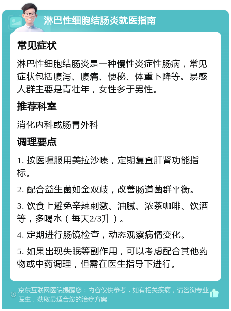 淋巴性细胞结肠炎就医指南 常见症状 淋巴性细胞结肠炎是一种慢性炎症性肠病，常见症状包括腹泻、腹痛、便秘、体重下降等。易感人群主要是青壮年，女性多于男性。 推荐科室 消化内科或肠胃外科 调理要点 1. 按医嘱服用美拉沙嗪，定期复查肝肾功能指标。 2. 配合益生菌如金双歧，改善肠道菌群平衡。 3. 饮食上避免辛辣刺激、油腻、浓茶咖啡、饮酒等，多喝水（每天2/3升）。 4. 定期进行肠镜检查，动态观察病情变化。 5. 如果出现失眠等副作用，可以考虑配合其他药物或中药调理，但需在医生指导下进行。