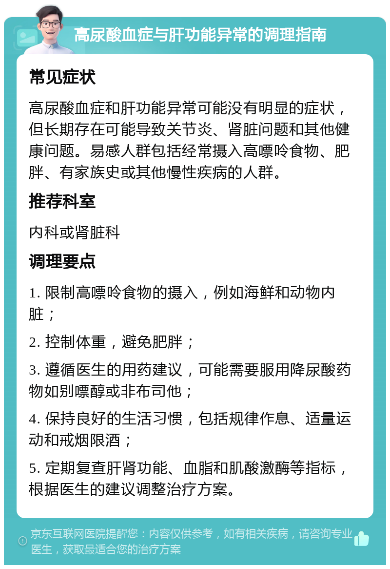 高尿酸血症与肝功能异常的调理指南 常见症状 高尿酸血症和肝功能异常可能没有明显的症状，但长期存在可能导致关节炎、肾脏问题和其他健康问题。易感人群包括经常摄入高嘌呤食物、肥胖、有家族史或其他慢性疾病的人群。 推荐科室 内科或肾脏科 调理要点 1. 限制高嘌呤食物的摄入，例如海鲜和动物内脏； 2. 控制体重，避免肥胖； 3. 遵循医生的用药建议，可能需要服用降尿酸药物如别嘌醇或非布司他； 4. 保持良好的生活习惯，包括规律作息、适量运动和戒烟限酒； 5. 定期复查肝肾功能、血脂和肌酸激酶等指标，根据医生的建议调整治疗方案。