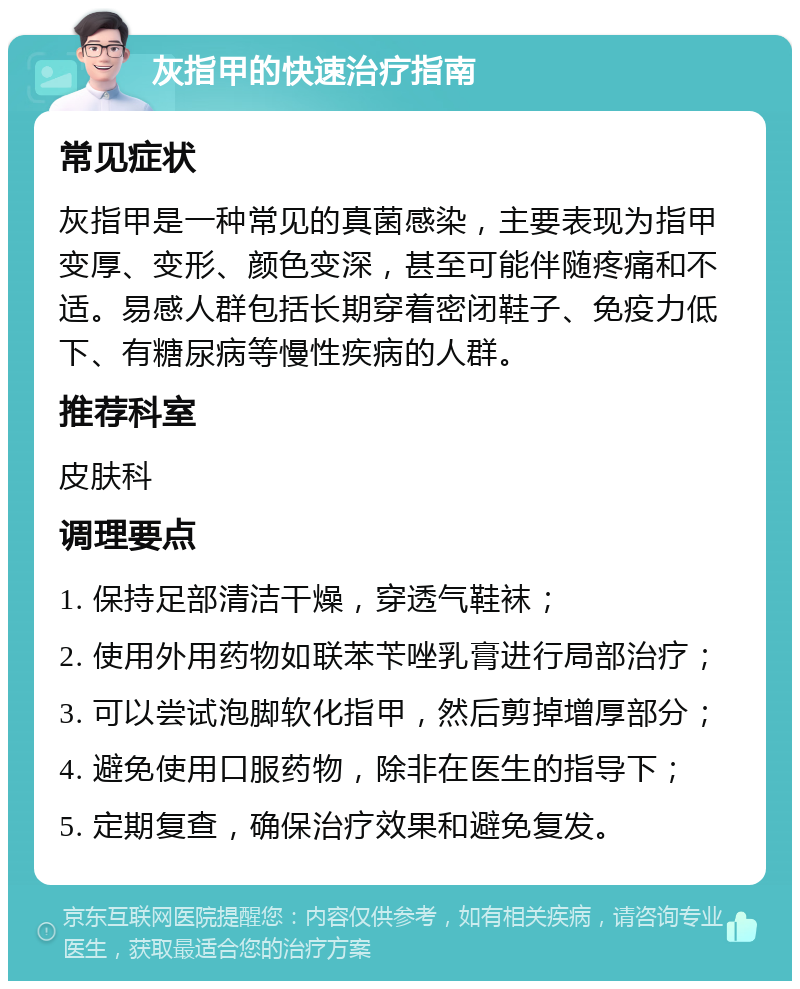 灰指甲的快速治疗指南 常见症状 灰指甲是一种常见的真菌感染，主要表现为指甲变厚、变形、颜色变深，甚至可能伴随疼痛和不适。易感人群包括长期穿着密闭鞋子、免疫力低下、有糖尿病等慢性疾病的人群。 推荐科室 皮肤科 调理要点 1. 保持足部清洁干燥，穿透气鞋袜； 2. 使用外用药物如联苯苄唑乳膏进行局部治疗； 3. 可以尝试泡脚软化指甲，然后剪掉增厚部分； 4. 避免使用口服药物，除非在医生的指导下； 5. 定期复查，确保治疗效果和避免复发。