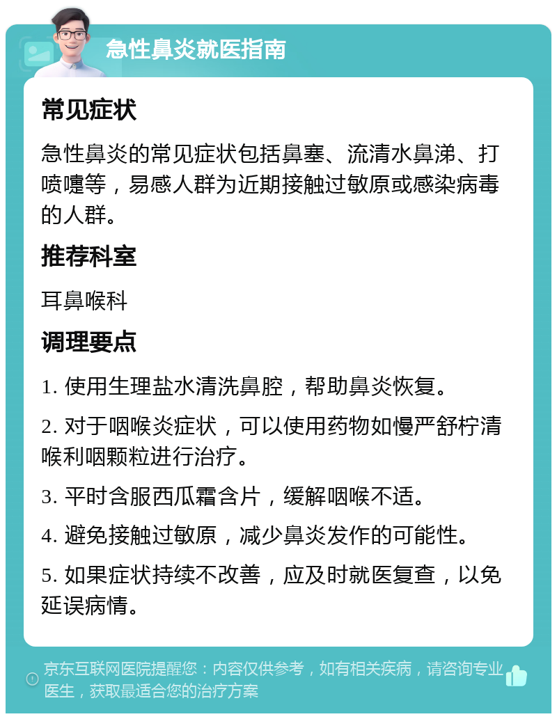 急性鼻炎就医指南 常见症状 急性鼻炎的常见症状包括鼻塞、流清水鼻涕、打喷嚏等，易感人群为近期接触过敏原或感染病毒的人群。 推荐科室 耳鼻喉科 调理要点 1. 使用生理盐水清洗鼻腔，帮助鼻炎恢复。 2. 对于咽喉炎症状，可以使用药物如慢严舒柠清喉利咽颗粒进行治疗。 3. 平时含服西瓜霜含片，缓解咽喉不适。 4. 避免接触过敏原，减少鼻炎发作的可能性。 5. 如果症状持续不改善，应及时就医复查，以免延误病情。