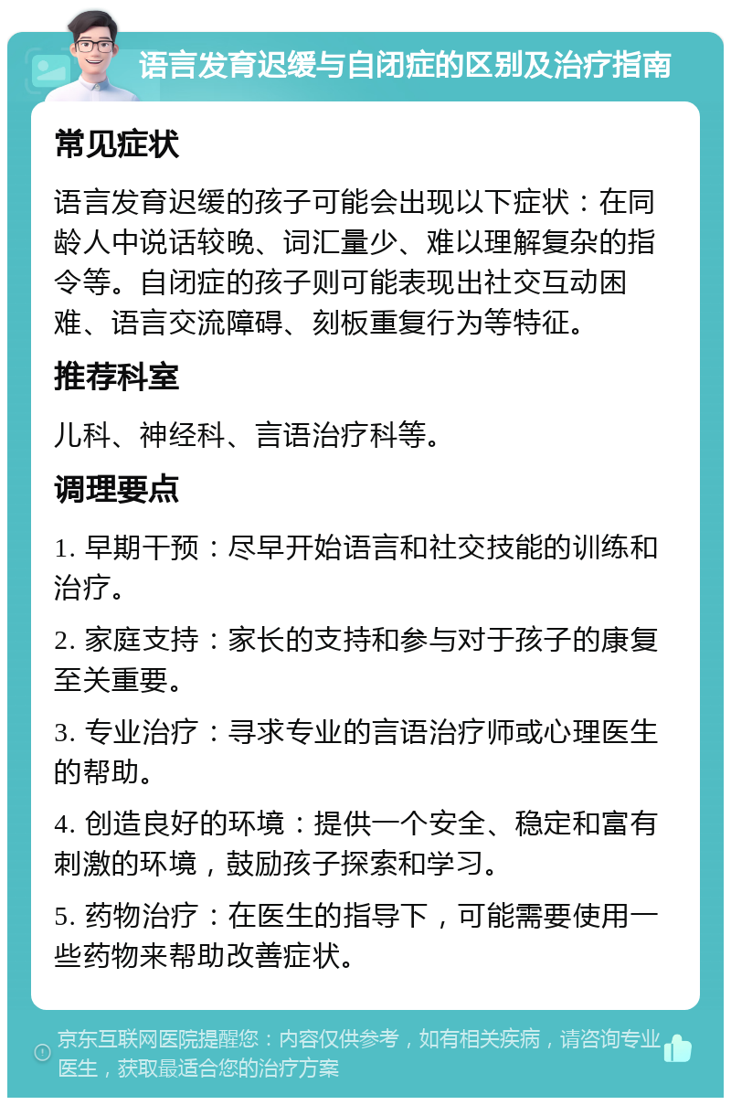 语言发育迟缓与自闭症的区别及治疗指南 常见症状 语言发育迟缓的孩子可能会出现以下症状：在同龄人中说话较晚、词汇量少、难以理解复杂的指令等。自闭症的孩子则可能表现出社交互动困难、语言交流障碍、刻板重复行为等特征。 推荐科室 儿科、神经科、言语治疗科等。 调理要点 1. 早期干预：尽早开始语言和社交技能的训练和治疗。 2. 家庭支持：家长的支持和参与对于孩子的康复至关重要。 3. 专业治疗：寻求专业的言语治疗师或心理医生的帮助。 4. 创造良好的环境：提供一个安全、稳定和富有刺激的环境，鼓励孩子探索和学习。 5. 药物治疗：在医生的指导下，可能需要使用一些药物来帮助改善症状。