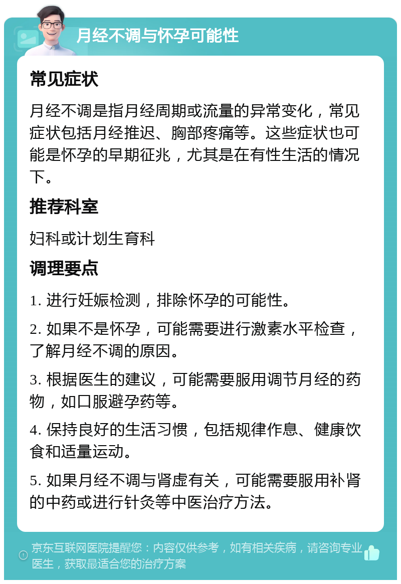 月经不调与怀孕可能性 常见症状 月经不调是指月经周期或流量的异常变化，常见症状包括月经推迟、胸部疼痛等。这些症状也可能是怀孕的早期征兆，尤其是在有性生活的情况下。 推荐科室 妇科或计划生育科 调理要点 1. 进行妊娠检测，排除怀孕的可能性。 2. 如果不是怀孕，可能需要进行激素水平检查，了解月经不调的原因。 3. 根据医生的建议，可能需要服用调节月经的药物，如口服避孕药等。 4. 保持良好的生活习惯，包括规律作息、健康饮食和适量运动。 5. 如果月经不调与肾虚有关，可能需要服用补肾的中药或进行针灸等中医治疗方法。