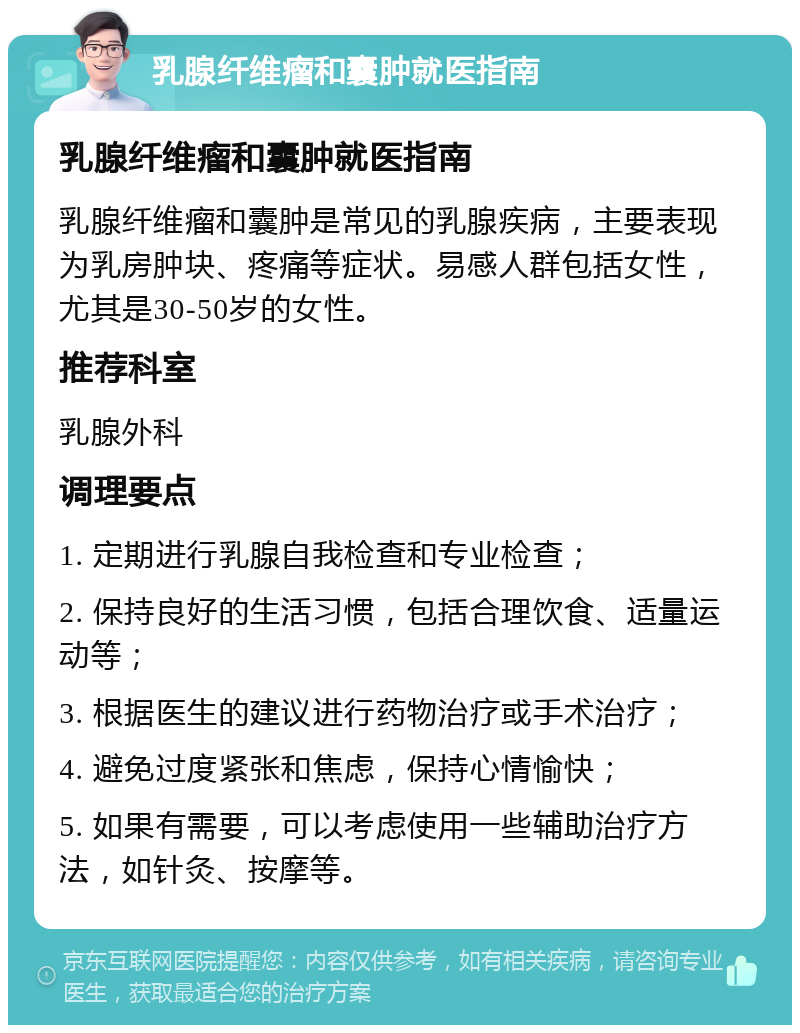 乳腺纤维瘤和囊肿就医指南 乳腺纤维瘤和囊肿就医指南 乳腺纤维瘤和囊肿是常见的乳腺疾病，主要表现为乳房肿块、疼痛等症状。易感人群包括女性，尤其是30-50岁的女性。 推荐科室 乳腺外科 调理要点 1. 定期进行乳腺自我检查和专业检查； 2. 保持良好的生活习惯，包括合理饮食、适量运动等； 3. 根据医生的建议进行药物治疗或手术治疗； 4. 避免过度紧张和焦虑，保持心情愉快； 5. 如果有需要，可以考虑使用一些辅助治疗方法，如针灸、按摩等。