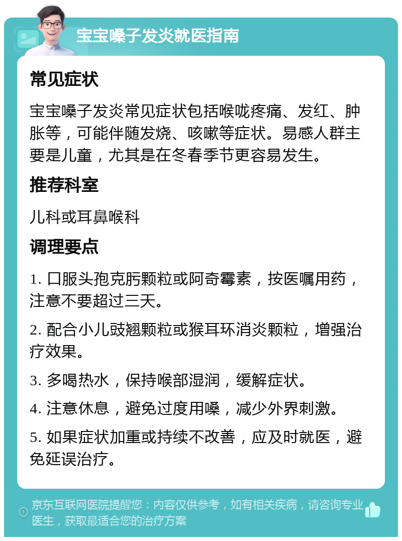 宝宝嗓子发炎就医指南 常见症状 宝宝嗓子发炎常见症状包括喉咙疼痛、发红、肿胀等，可能伴随发烧、咳嗽等症状。易感人群主要是儿童，尤其是在冬春季节更容易发生。 推荐科室 儿科或耳鼻喉科 调理要点 1. 口服头孢克肟颗粒或阿奇霉素，按医嘱用药，注意不要超过三天。 2. 配合小儿豉翘颗粒或猴耳环消炎颗粒，增强治疗效果。 3. 多喝热水，保持喉部湿润，缓解症状。 4. 注意休息，避免过度用嗓，减少外界刺激。 5. 如果症状加重或持续不改善，应及时就医，避免延误治疗。