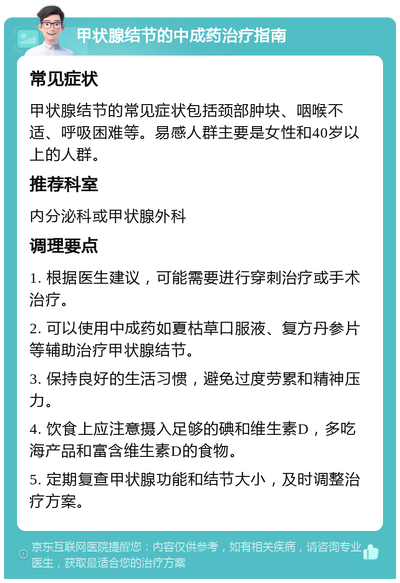 甲状腺结节的中成药治疗指南 常见症状 甲状腺结节的常见症状包括颈部肿块、咽喉不适、呼吸困难等。易感人群主要是女性和40岁以上的人群。 推荐科室 内分泌科或甲状腺外科 调理要点 1. 根据医生建议，可能需要进行穿刺治疗或手术治疗。 2. 可以使用中成药如夏枯草口服液、复方丹参片等辅助治疗甲状腺结节。 3. 保持良好的生活习惯，避免过度劳累和精神压力。 4. 饮食上应注意摄入足够的碘和维生素D，多吃海产品和富含维生素D的食物。 5. 定期复查甲状腺功能和结节大小，及时调整治疗方案。