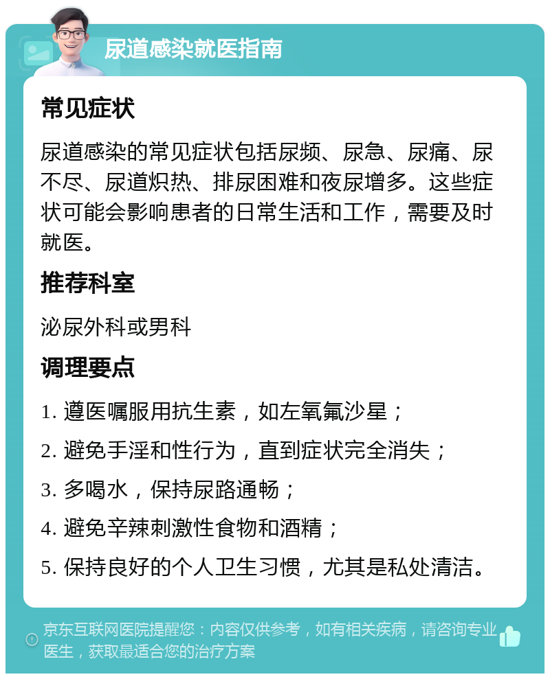 尿道感染就医指南 常见症状 尿道感染的常见症状包括尿频、尿急、尿痛、尿不尽、尿道炽热、排尿困难和夜尿增多。这些症状可能会影响患者的日常生活和工作，需要及时就医。 推荐科室 泌尿外科或男科 调理要点 1. 遵医嘱服用抗生素，如左氧氟沙星； 2. 避免手淫和性行为，直到症状完全消失； 3. 多喝水，保持尿路通畅； 4. 避免辛辣刺激性食物和酒精； 5. 保持良好的个人卫生习惯，尤其是私处清洁。