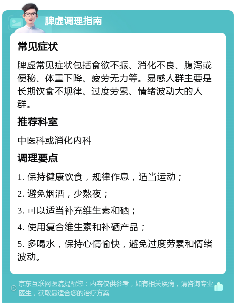 脾虚调理指南 常见症状 脾虚常见症状包括食欲不振、消化不良、腹泻或便秘、体重下降、疲劳无力等。易感人群主要是长期饮食不规律、过度劳累、情绪波动大的人群。 推荐科室 中医科或消化内科 调理要点 1. 保持健康饮食，规律作息，适当运动； 2. 避免烟酒，少熬夜； 3. 可以适当补充维生素和硒； 4. 使用复合维生素和补硒产品； 5. 多喝水，保持心情愉快，避免过度劳累和情绪波动。