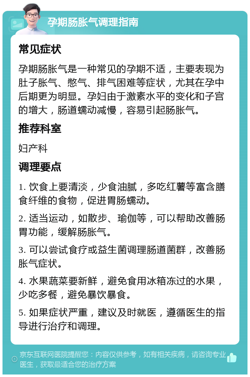 孕期肠胀气调理指南 常见症状 孕期肠胀气是一种常见的孕期不适，主要表现为肚子胀气、憋气、排气困难等症状，尤其在孕中后期更为明显。孕妇由于激素水平的变化和子宫的增大，肠道蠕动减慢，容易引起肠胀气。 推荐科室 妇产科 调理要点 1. 饮食上要清淡，少食油腻，多吃红薯等富含膳食纤维的食物，促进胃肠蠕动。 2. 适当运动，如散步、瑜伽等，可以帮助改善肠胃功能，缓解肠胀气。 3. 可以尝试食疗或益生菌调理肠道菌群，改善肠胀气症状。 4. 水果蔬菜要新鲜，避免食用冰箱冻过的水果，少吃多餐，避免暴饮暴食。 5. 如果症状严重，建议及时就医，遵循医生的指导进行治疗和调理。