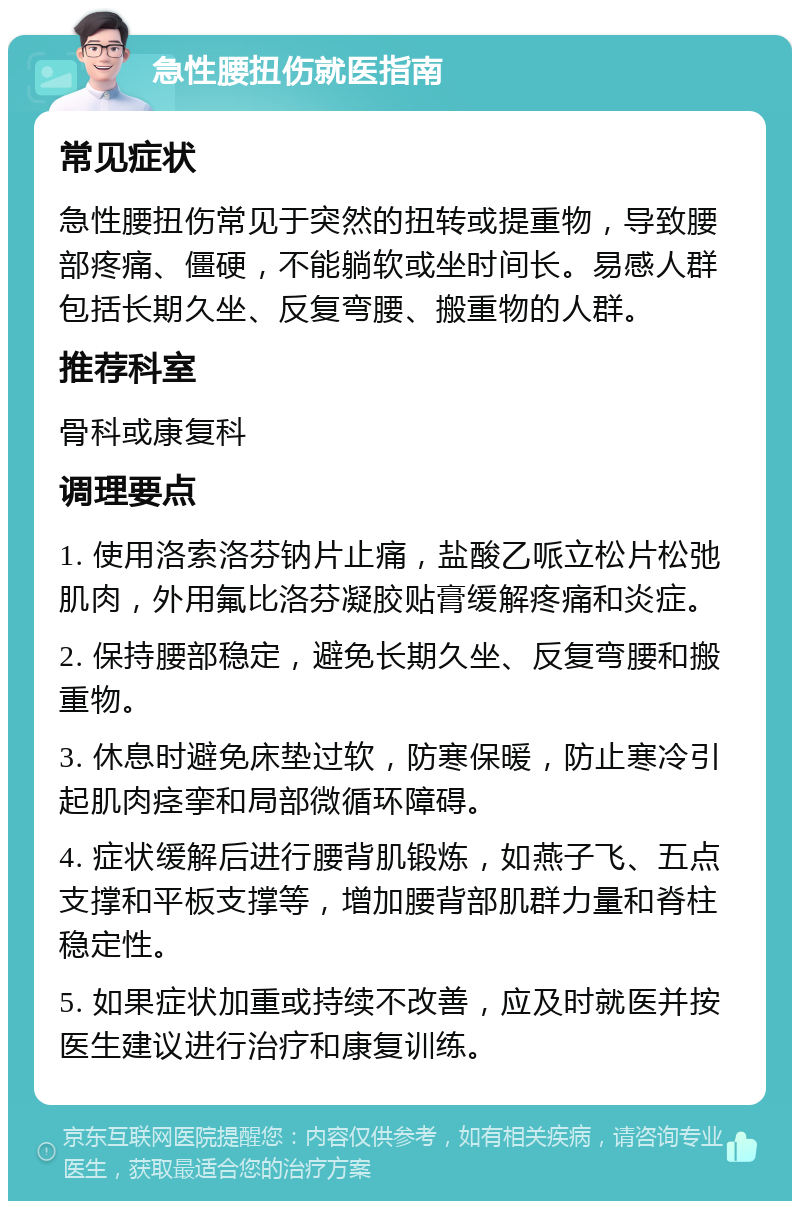 急性腰扭伤就医指南 常见症状 急性腰扭伤常见于突然的扭转或提重物，导致腰部疼痛、僵硬，不能躺软或坐时间长。易感人群包括长期久坐、反复弯腰、搬重物的人群。 推荐科室 骨科或康复科 调理要点 1. 使用洛索洛芬钠片止痛，盐酸乙哌立松片松弛肌肉，外用氟比洛芬凝胶贴膏缓解疼痛和炎症。 2. 保持腰部稳定，避免长期久坐、反复弯腰和搬重物。 3. 休息时避免床垫过软，防寒保暖，防止寒冷引起肌肉痉挛和局部微循环障碍。 4. 症状缓解后进行腰背肌锻炼，如燕子飞、五点支撑和平板支撑等，增加腰背部肌群力量和脊柱稳定性。 5. 如果症状加重或持续不改善，应及时就医并按医生建议进行治疗和康复训练。