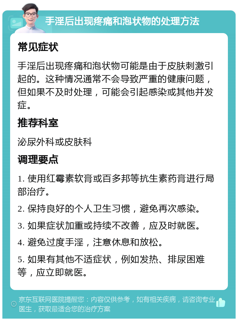 手淫后出现疼痛和泡状物的处理方法 常见症状 手淫后出现疼痛和泡状物可能是由于皮肤刺激引起的。这种情况通常不会导致严重的健康问题，但如果不及时处理，可能会引起感染或其他并发症。 推荐科室 泌尿外科或皮肤科 调理要点 1. 使用红霉素软膏或百多邦等抗生素药膏进行局部治疗。 2. 保持良好的个人卫生习惯，避免再次感染。 3. 如果症状加重或持续不改善，应及时就医。 4. 避免过度手淫，注意休息和放松。 5. 如果有其他不适症状，例如发热、排尿困难等，应立即就医。