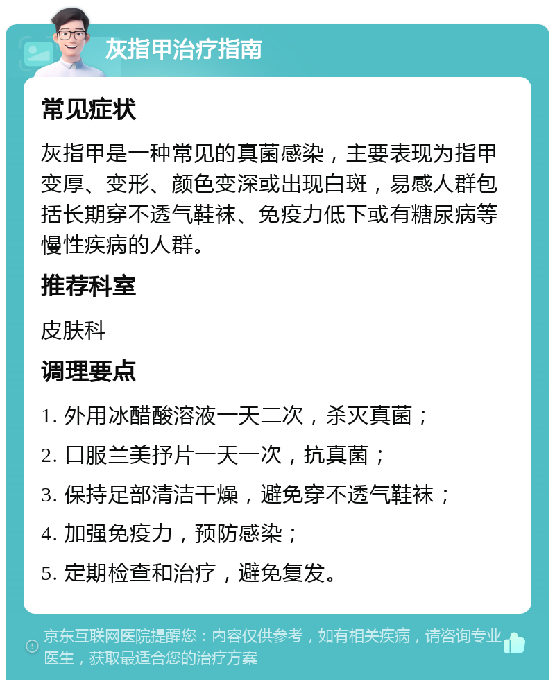 灰指甲治疗指南 常见症状 灰指甲是一种常见的真菌感染，主要表现为指甲变厚、变形、颜色变深或出现白斑，易感人群包括长期穿不透气鞋袜、免疫力低下或有糖尿病等慢性疾病的人群。 推荐科室 皮肤科 调理要点 1. 外用冰醋酸溶液一天二次，杀灭真菌； 2. 口服兰美抒片一天一次，抗真菌； 3. 保持足部清洁干燥，避免穿不透气鞋袜； 4. 加强免疫力，预防感染； 5. 定期检查和治疗，避免复发。