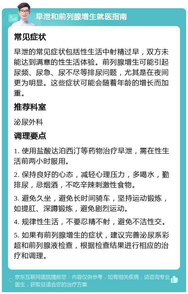 早泄和前列腺增生就医指南 常见症状 早泄的常见症状包括性生活中射精过早，双方未能达到满意的性生活体验。前列腺增生可能引起尿频、尿急、尿不尽等排尿问题，尤其是在夜间更为明显。这些症状可能会随着年龄的增长而加重。 推荐科室 泌尿外科 调理要点 1. 使用盐酸达泊西汀等药物治疗早泄，需在性生活前两小时服用。 2. 保持良好的心态，减轻心理压力，多喝水，勤排尿，忌烟酒，不吃辛辣刺激性食物。 3. 避免久坐，避免长时间骑车，坚持运动锻炼，如提肛、深蹲锻炼，避免剧烈运动。 4. 规律性生活，不要忍精不射，避免不洁性交。 5. 如果有前列腺增生的症状，建议完善泌尿系彩超和前列腺液检查，根据检查结果进行相应的治疗和调理。