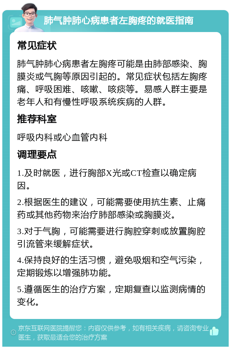 肺气肿肺心病患者左胸疼的就医指南 常见症状 肺气肿肺心病患者左胸疼可能是由肺部感染、胸膜炎或气胸等原因引起的。常见症状包括左胸疼痛、呼吸困难、咳嗽、咳痰等。易感人群主要是老年人和有慢性呼吸系统疾病的人群。 推荐科室 呼吸内科或心血管内科 调理要点 1.及时就医，进行胸部X光或CT检查以确定病因。 2.根据医生的建议，可能需要使用抗生素、止痛药或其他药物来治疗肺部感染或胸膜炎。 3.对于气胸，可能需要进行胸腔穿刺或放置胸腔引流管来缓解症状。 4.保持良好的生活习惯，避免吸烟和空气污染，定期锻炼以增强肺功能。 5.遵循医生的治疗方案，定期复查以监测病情的变化。