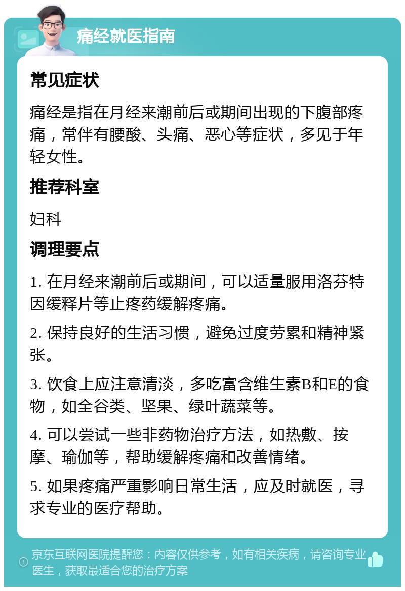 痛经就医指南 常见症状 痛经是指在月经来潮前后或期间出现的下腹部疼痛，常伴有腰酸、头痛、恶心等症状，多见于年轻女性。 推荐科室 妇科 调理要点 1. 在月经来潮前后或期间，可以适量服用洛芬特因缓释片等止疼药缓解疼痛。 2. 保持良好的生活习惯，避免过度劳累和精神紧张。 3. 饮食上应注意清淡，多吃富含维生素B和E的食物，如全谷类、坚果、绿叶蔬菜等。 4. 可以尝试一些非药物治疗方法，如热敷、按摩、瑜伽等，帮助缓解疼痛和改善情绪。 5. 如果疼痛严重影响日常生活，应及时就医，寻求专业的医疗帮助。